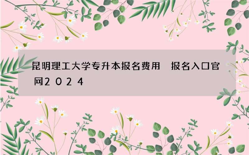 昆明理工大学专升本报名费用 报名入口官网2024